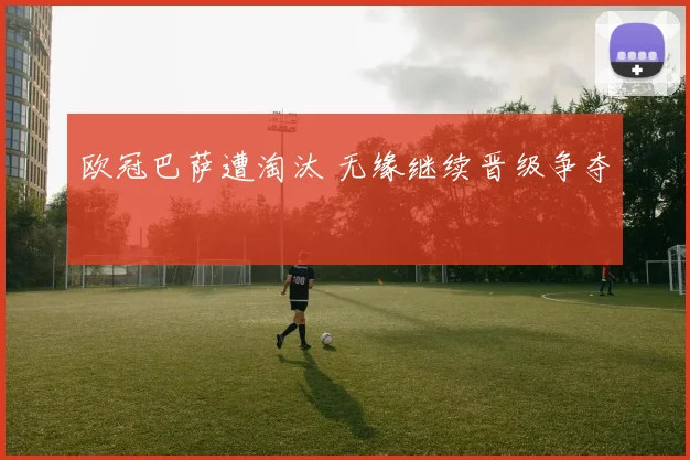 欧冠巴萨遭淘汰 无缘继续晋级争夺