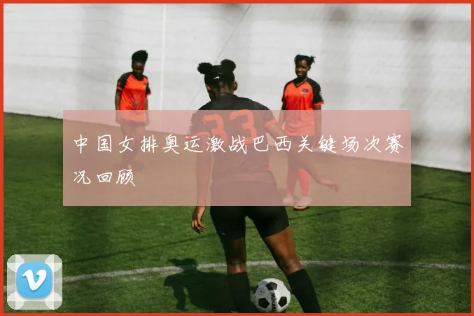 中国女排奥运激战巴西关键场次赛况回顾