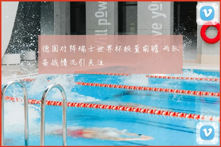 德国对阵瑞士世界杯较量前瞻 两队备战情况引关注