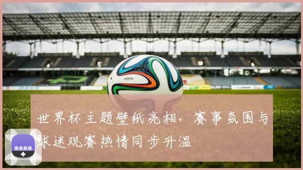 世界杯主题壁纸亮相,赛事氛围与球迷观赛热情同步升温