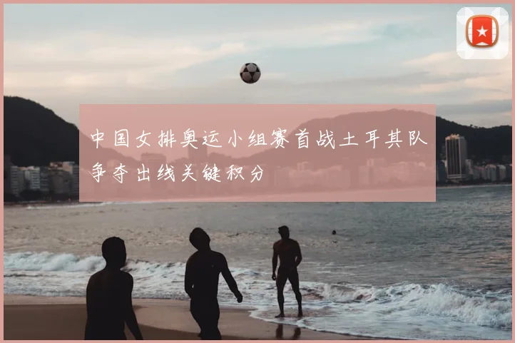 中国女排奥运小组赛首战土耳其队争夺出线关键积分