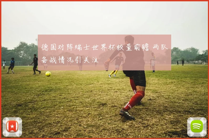 德国对阵瑞士世界杯较量前瞻 两队备战情况引关注