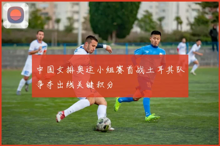 中国女排奥运小组赛首战土耳其队争夺出线关键积分