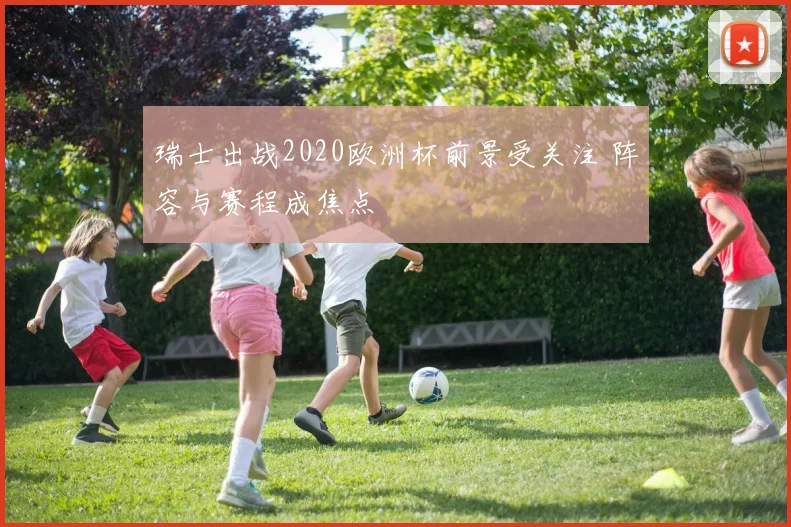 瑞士出战2020欧洲杯前景受关注 阵容与赛程成焦点