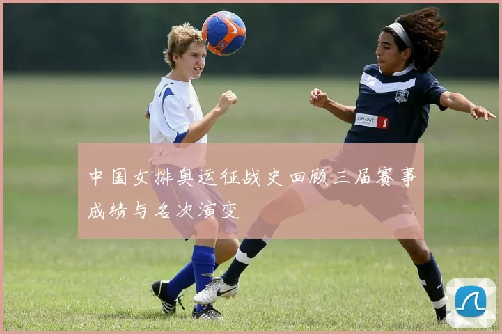 中国女排奥运征战史回顾三届赛事成绩与名次演变