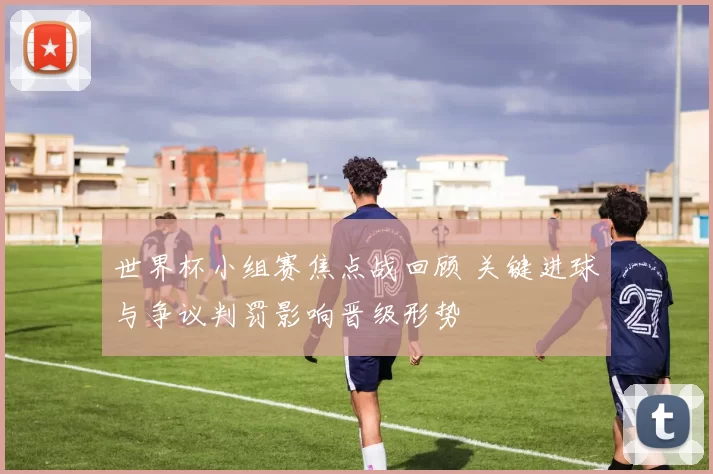 世界杯小组赛焦点战回顾 关键进球与争议判罚影响晋级形势