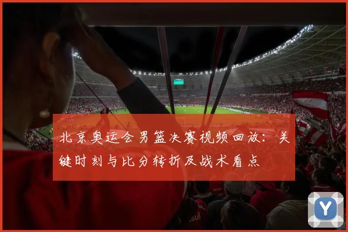 北京奥运会男篮决赛视频回放：关键时刻与比分转折及战术看点