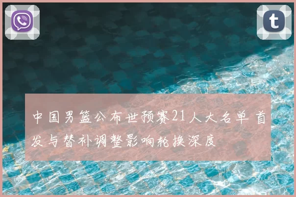 中国男篮公布世预赛21人大名单 首发与替补调整影响轮换深度
