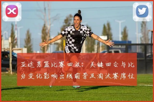 亚运男篮比赛回放：关键回合与比分变化影响出线前景及淘汰赛席位