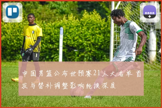 中国男篮公布世预赛21人大名单 首发与替补调整影响轮换深度