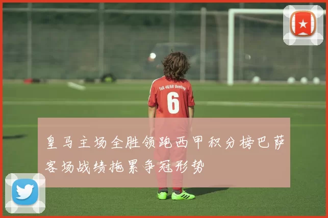 皇马主场全胜领跑西甲积分榜巴萨客场战绩拖累争冠形势