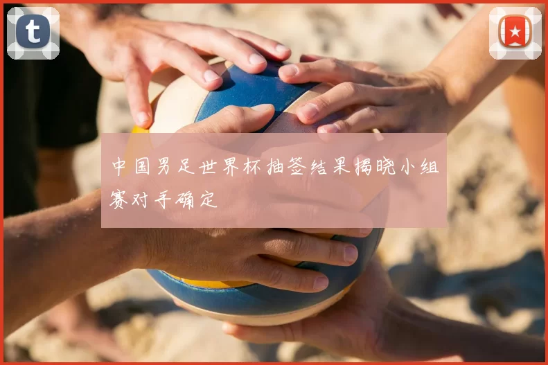 中国男足世界杯抽签结果揭晓小组赛对手确定
