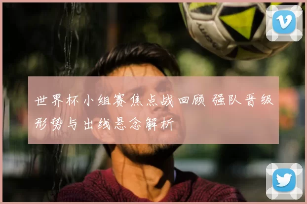 世界杯小组赛焦点战回顾 强队晋级形势与出线悬念解析