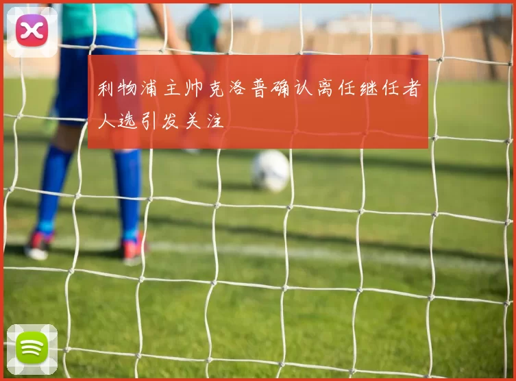 利物浦主帅克洛普确认离任继任者人选引发关注