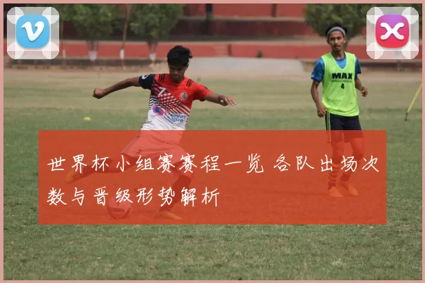 世界杯小组赛赛程一览 各队出场次数与晋级形势解析