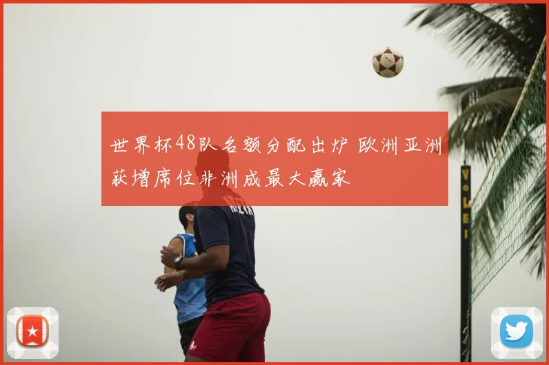 世界杯48队名额分配出炉 欧洲亚洲获增席位非洲成最大赢家