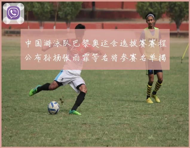 中国游泳队巴黎奥运会选拔赛赛程公布孙杨张雨霏等名将参赛名单揭晓