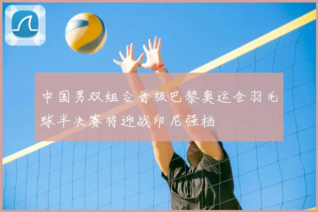 中国男双组合晋级巴黎奥运会羽毛球半决赛将迎战印尼强档