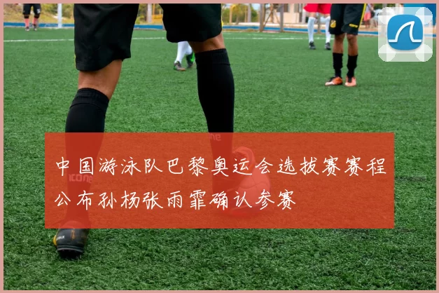 中国游泳队巴黎奥运会选拔赛赛程公布孙杨张雨霏确认参赛