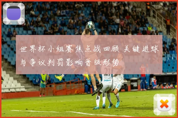 世界杯小组赛焦点战回顾 关键进球与争议判罚影响晋级形势