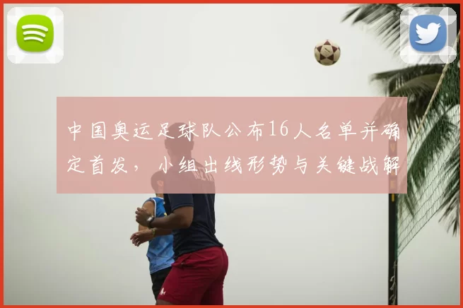 中国奥运足球队公布16人名单并确定首发，小组出线形势与关键战解读